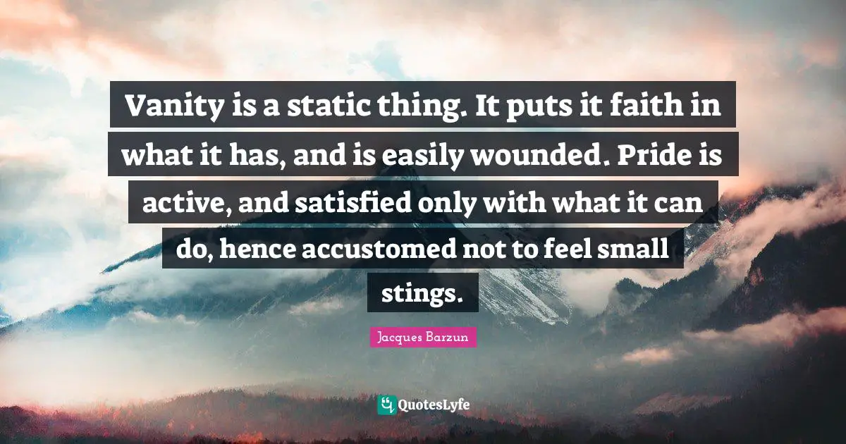 Jacques Barzun Quotes: "Vanity is a static thing. It puts it faith in what it has, and is easily wounded. Pride is active, and satisfied only with what it can do, hence accustomed not to feel small stings."