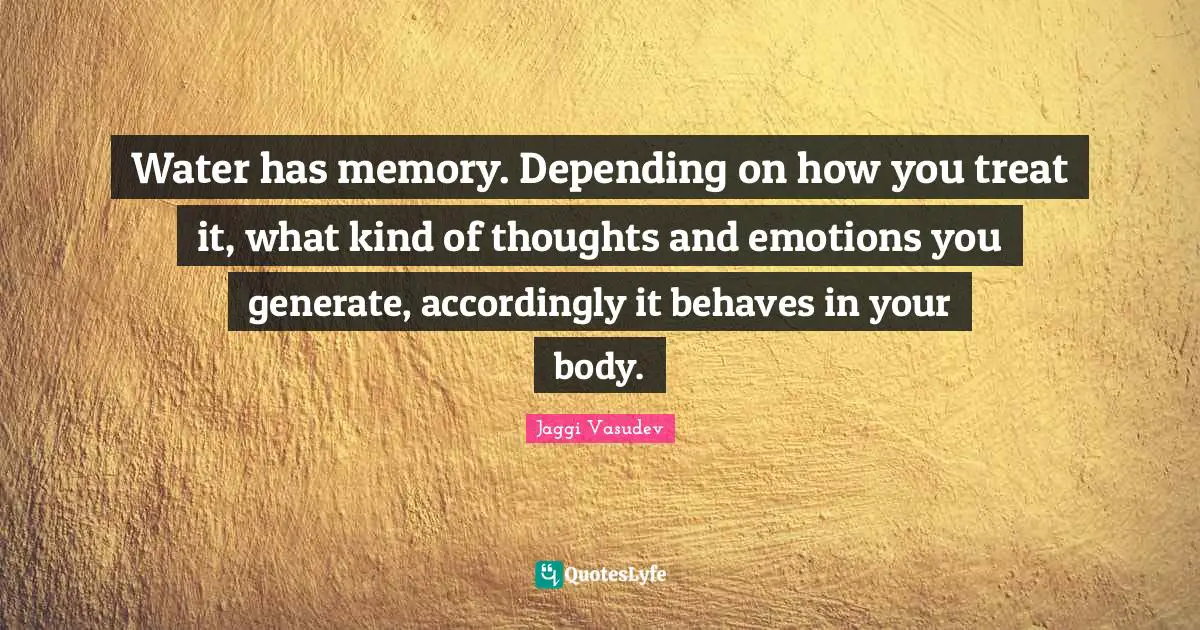 Water has memory. Depending on how you treat it, what kind of thoughts and emotions you generate, accordingly it behaves in your body.