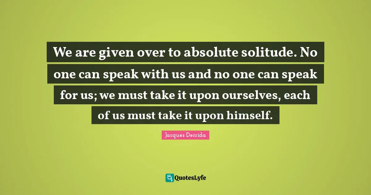 We are given over to absolute solitude. No one can speak with us and no one can speak for us; we must take it upon ourselves, each of us must take it upon himself.