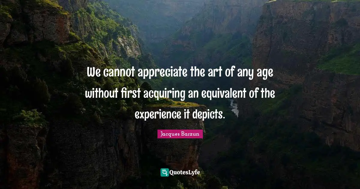 We cannot appreciate the art of any age without first acquiring an equivalent of the experience it depicts.
