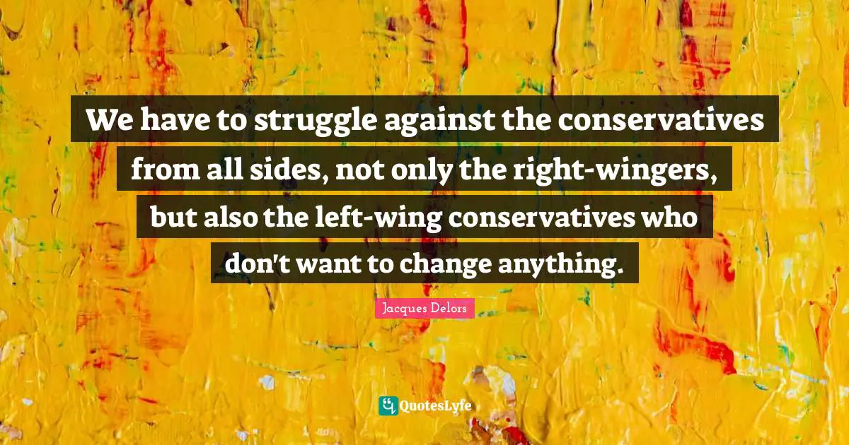We have to struggle against the conservatives from all sides, not only the right-wingers, but also the left-wing conservatives who don't want to change anything.
