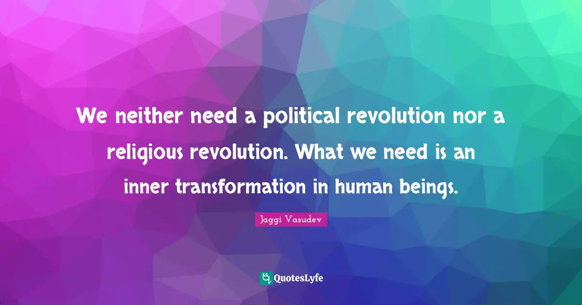We neither need a political revolution nor a religious revolution. What we need is an inner transformation in human beings.