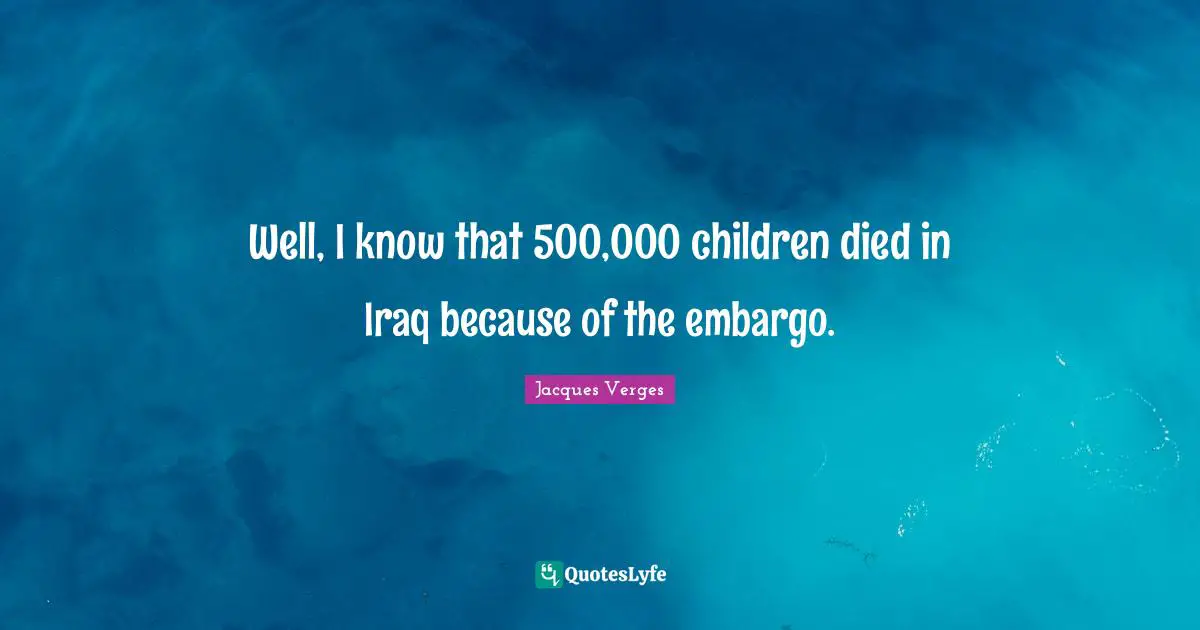 Well, I know that 500,000 children died in Iraq because of the embargo.