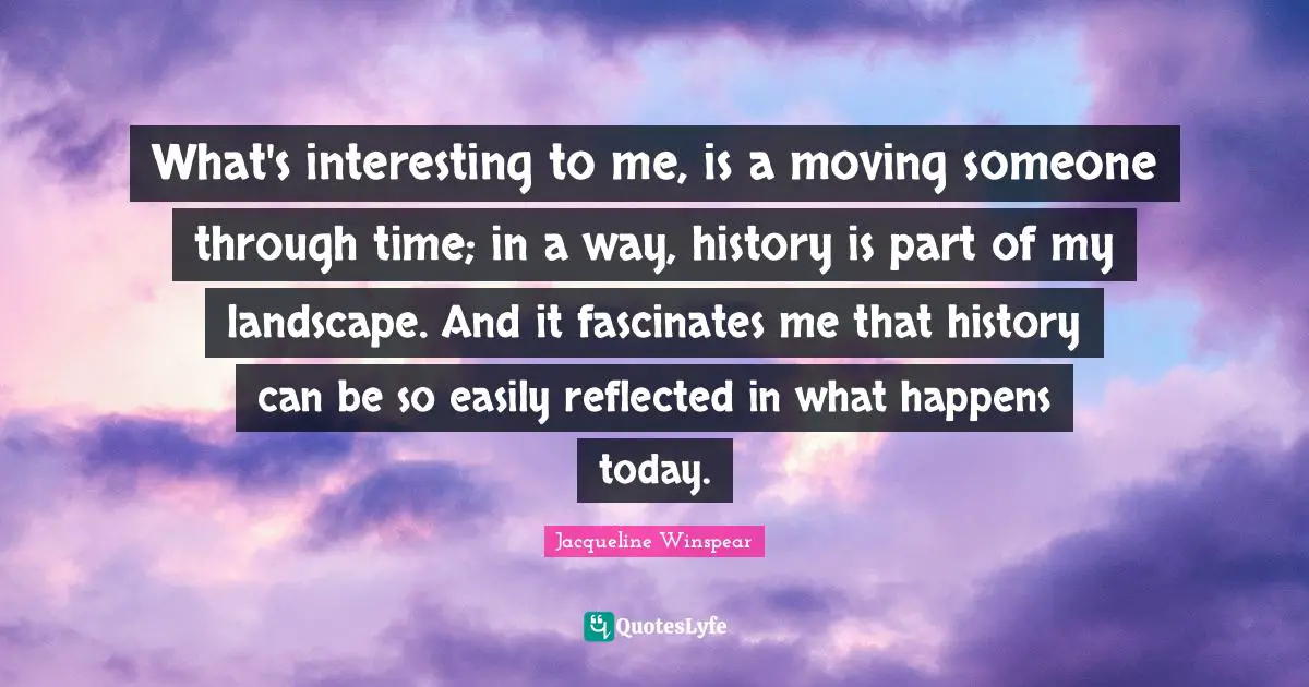 What's interesting to me, is a moving someone through time; in a way, history is part of my landscape. And it fascinates me that history can be so easily reflected in what happens today.