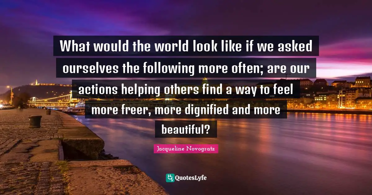 What would the world look like if we asked ourselves the following more often; are our actions helping others find a way to feel more freer, more dignified and more beautiful?