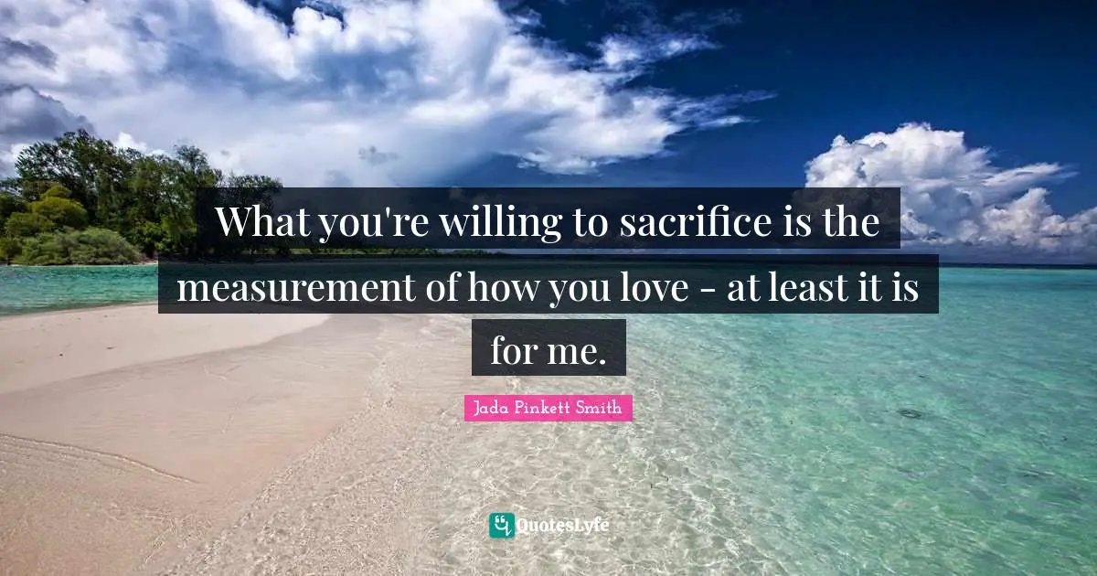 What you're willing to sacrifice is the measurement of how you love - at least it is for me.
