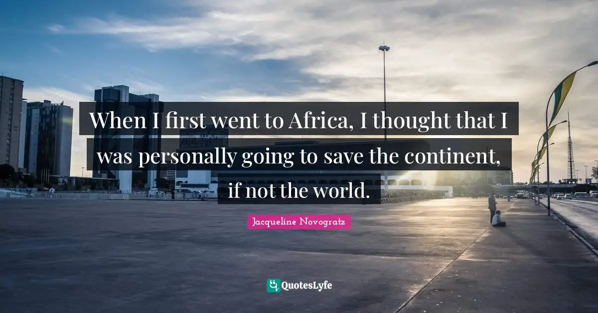 When I first went to Africa, I thought that I was personally going to save the continent, if not the world.