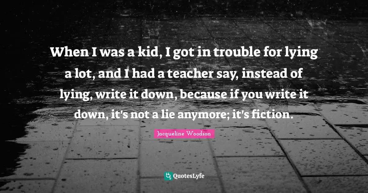 When I was a kid, I got in trouble for lying a lot, and I had a teacher say, instead of lying, write it down, because if you write it down, it's not a lie anymore; it's fiction.