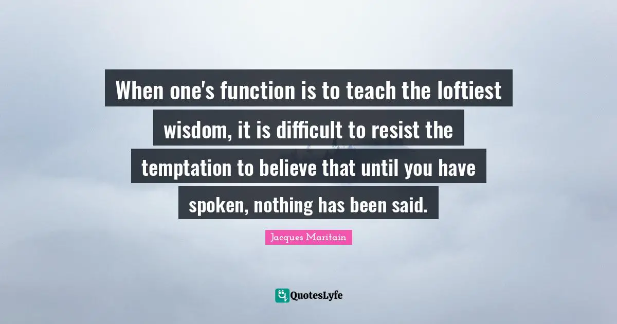 Jacques Maritain Quotes: "When one's function is to teach the loftiest wisdom, it is difficult to resist the temptation to believe that until you have spoken, nothing has been said."