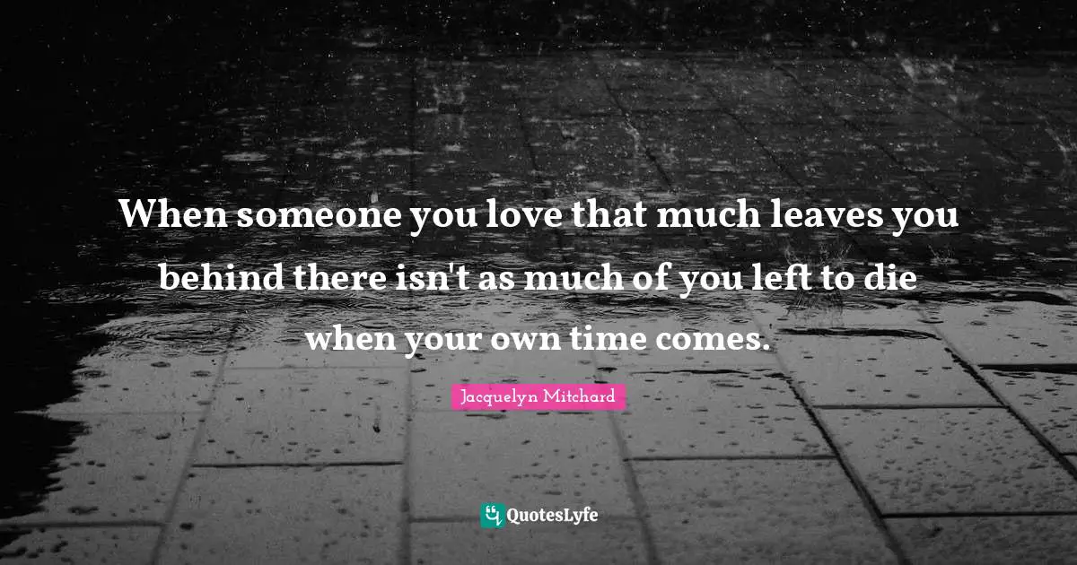 When someone you love that much leaves you behind there isn't as much of you left to die when your own time comes.