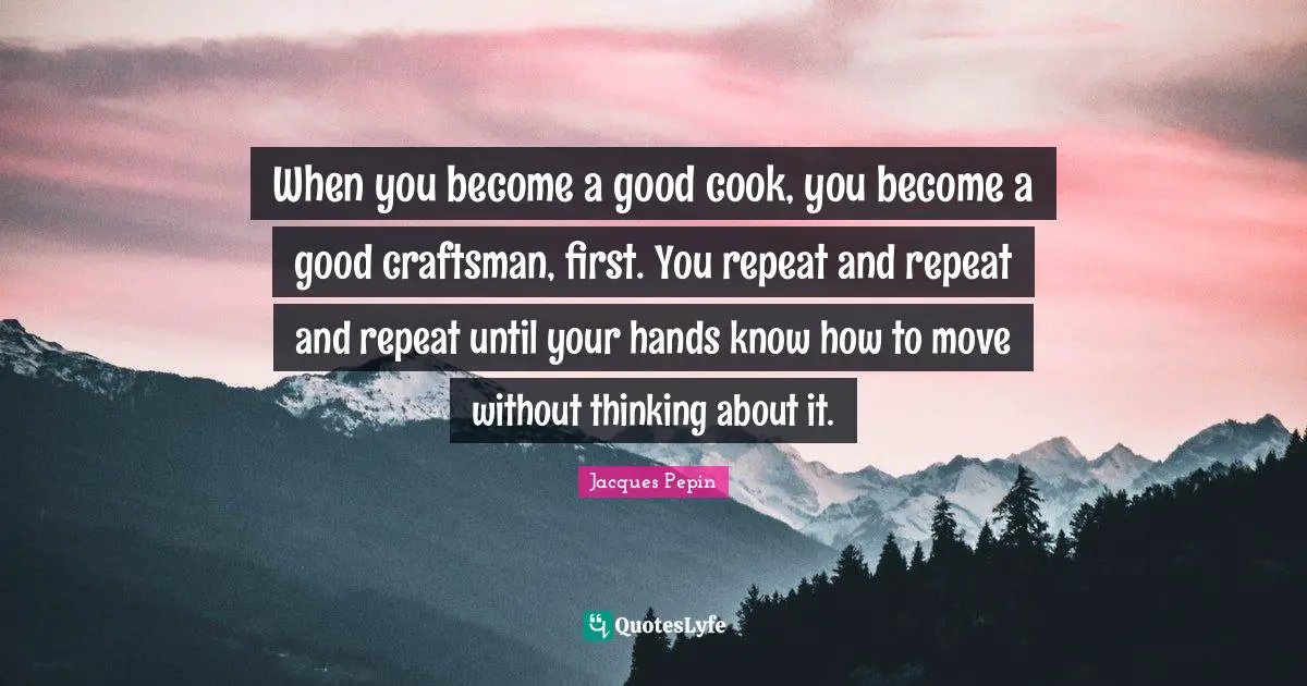 When you become a good cook, you become a good craftsman, first. You repeat and repeat and repeat until your hands know how to move without thinking about it.