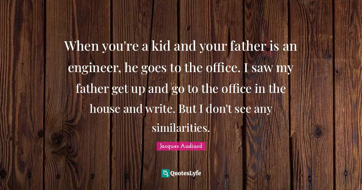 When you're a kid and your father is an engineer, he goes to the office. I saw my father get up and go to the office in the house and write. But I don't see any similarities.