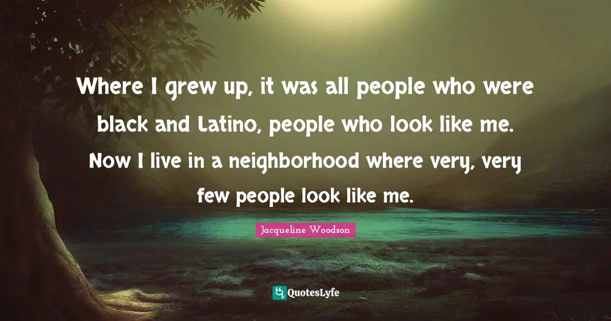 Where I grew up, it was all people who were black and Latino, people who look like me. Now I live in a neighborhood where very, very few people look like me.