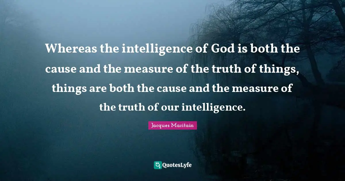 Jacques Maritain Quotes: "Whereas the intelligence of God is both the cause and the measure of the truth of things, things are both the cause and the measure of the truth of our intelligence."