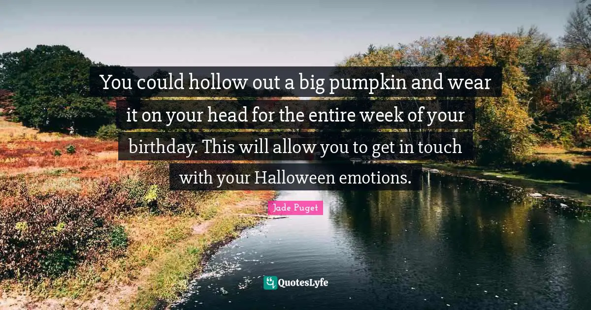 You could hollow out a big pumpkin and wear it on your head for the entire week of your birthday. This will allow you to get in touch with your Halloween emotions.