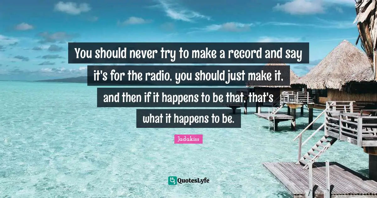 You should never try to make a record and say it's for the radio, you should just make it, and then if it happens to be that, that's what it happens to be.