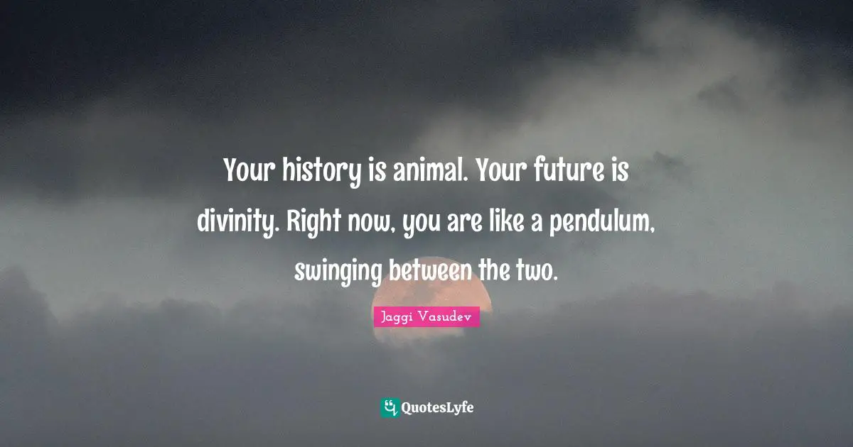 Your history is animal. Your future is divinity. Right now, you are like a pendulum, swinging between the two.
