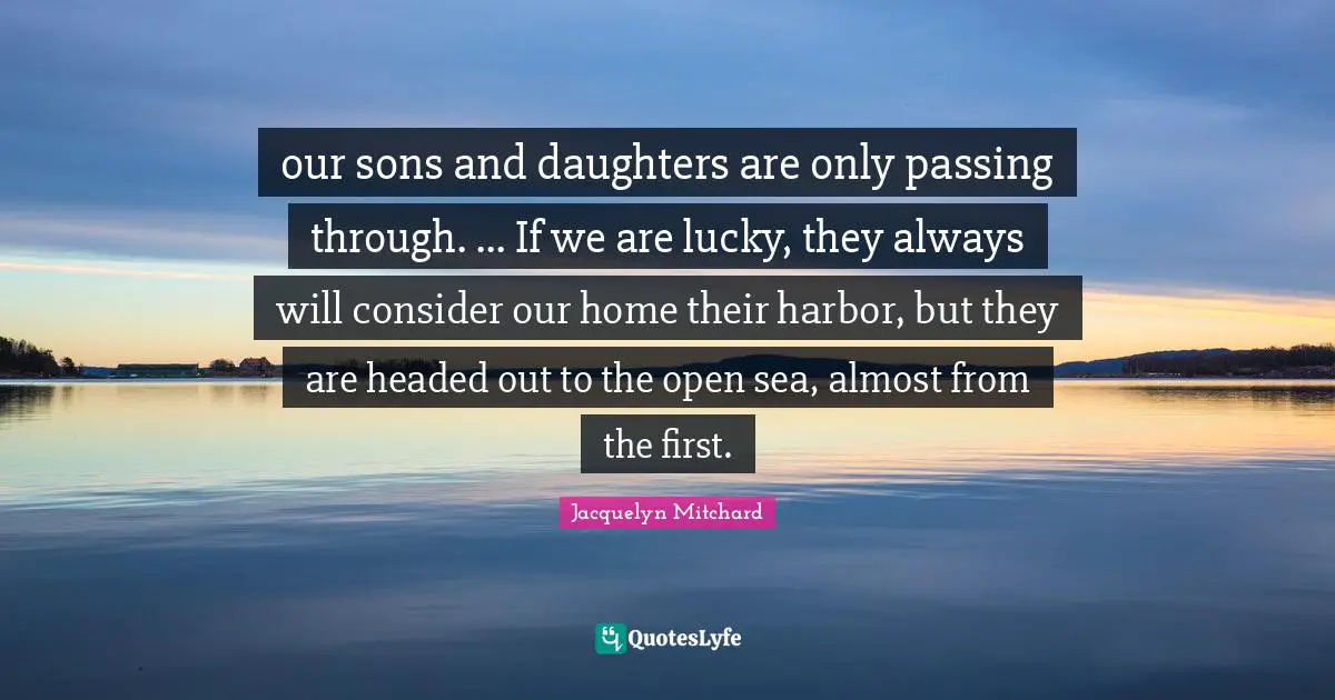 our sons and daughters are only passing through. ... If we are lucky, they always will consider our home their harbor, but they are headed out to the open sea, almost from the first.