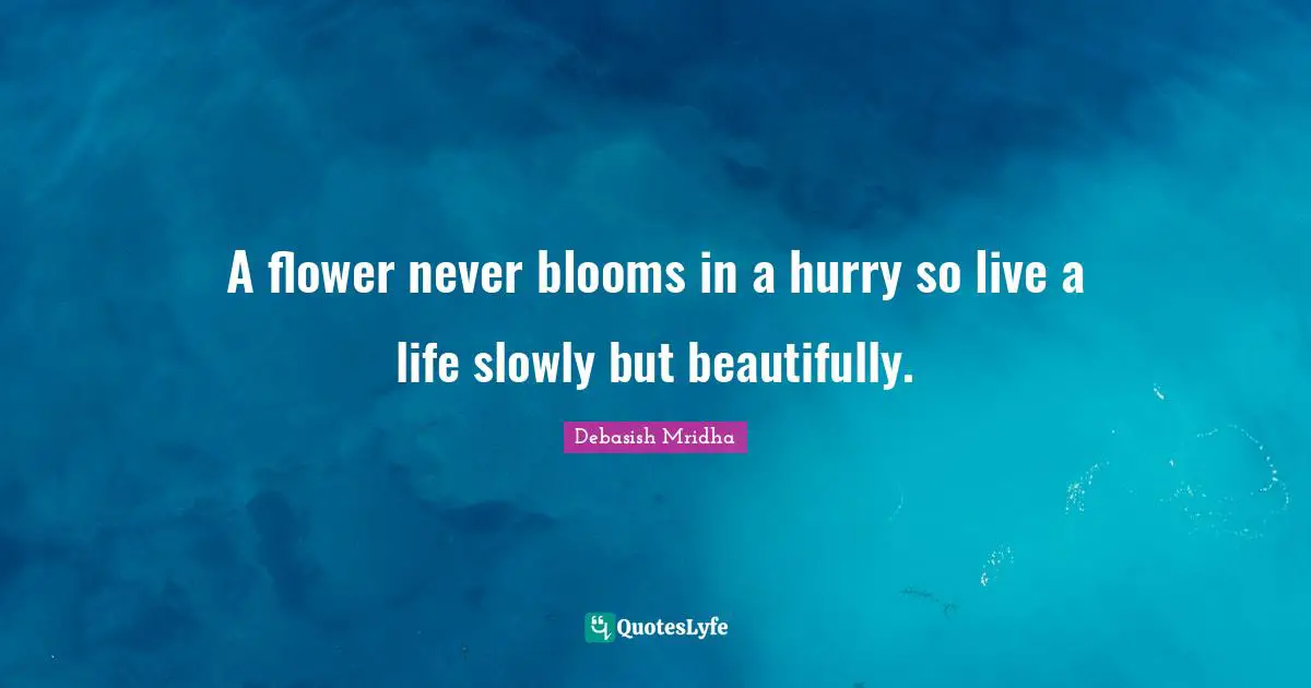 A flower never blooms in a hurry so live a life slowly but beautifully.