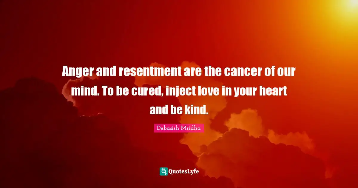 Anger and resentment are the cancer of our mind. To be cured, inject love in your heart and be kind.
