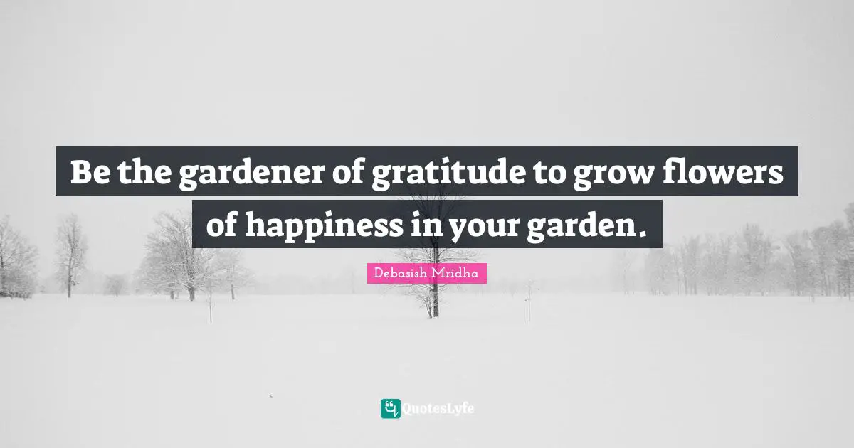Be the gardener of gratitude to grow flowers of happiness in your garden.