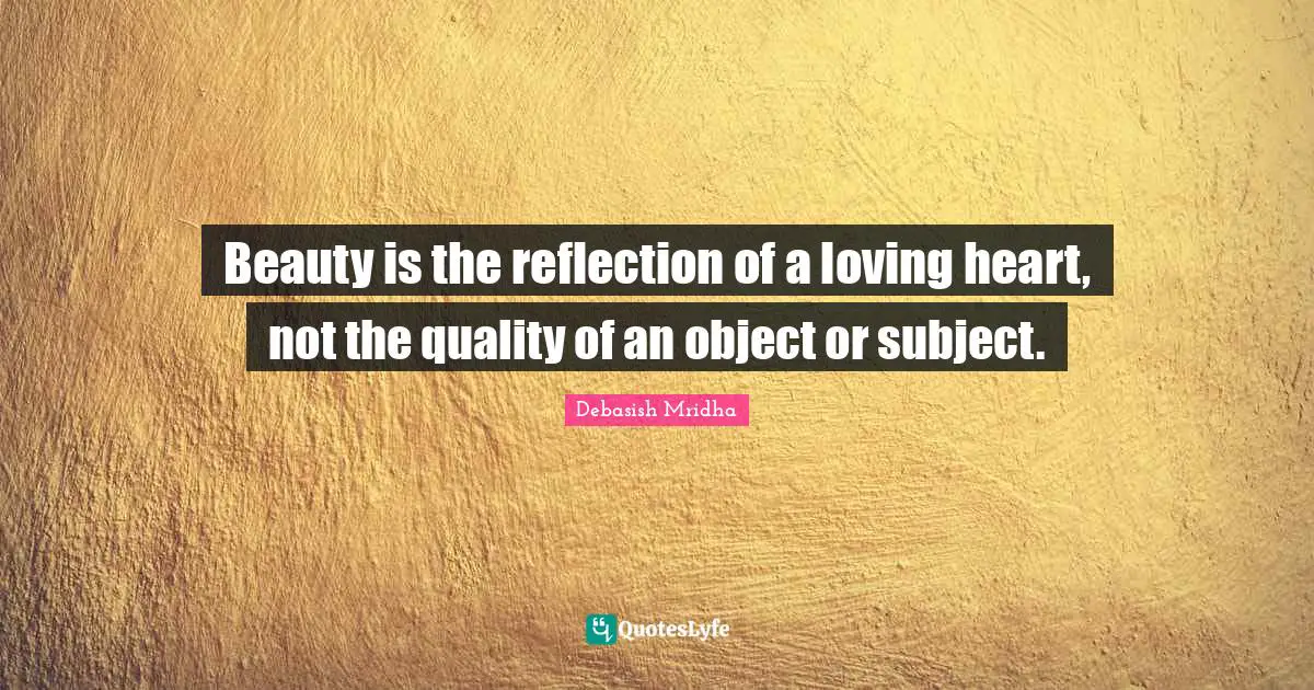 Beauty is the reflection of a loving heart, not the quality of an object or subject.