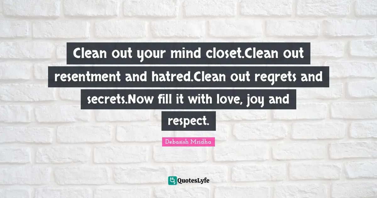 Clean out your mind closet.Clean out resentment and hatred.Clean out regrets and secrets.Now fill it with love, joy and respect.