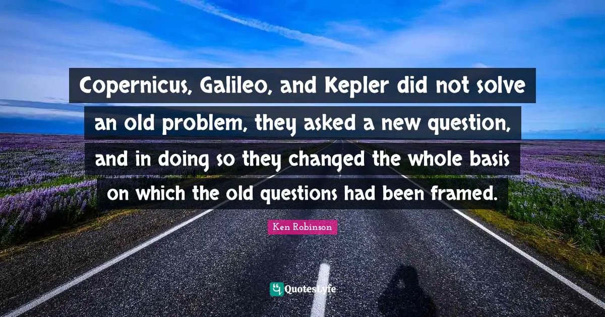 Copernicus, Galileo, and Kepler did not solve an old problem, they asked a new question, and in doing so they changed the whole basis on which the old questions had been framed.