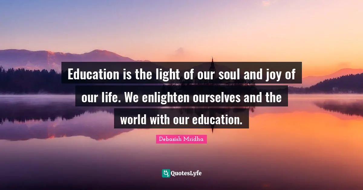 Education is the light of our soul and joy of our life. We enlighten ourselves and the world with our education.