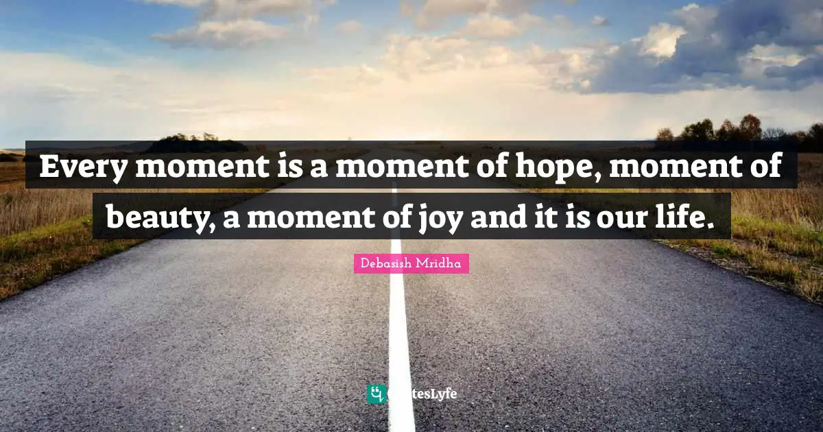 Every moment is a moment of hope, moment of beauty, a moment of joy and it is our life.
