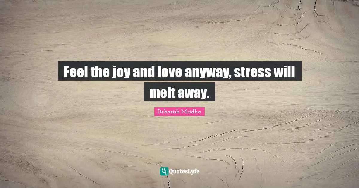 Feel the joy and love anyway, stress will melt away.