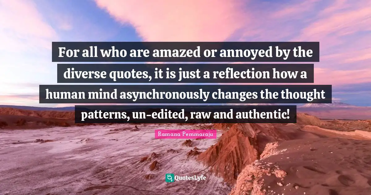 For all who are amazed or annoyed by the diverse quotes, it is just a reflection how a human mind asynchronously changes the thought patterns, un-edited, raw and authentic!