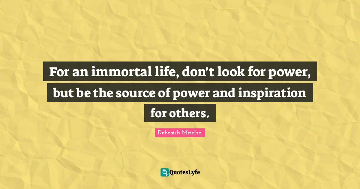 For an immortal life, don't look for power, but be the source of power and inspiration for others.