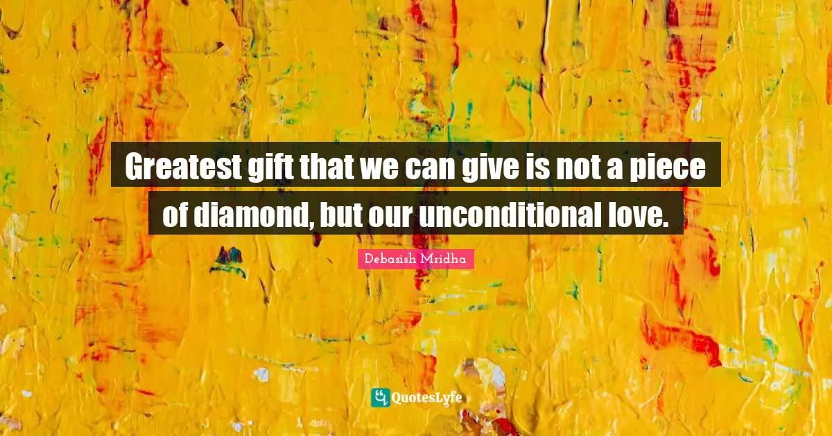Greatest gift that we can give is not a piece of diamond, but our unconditional love.
