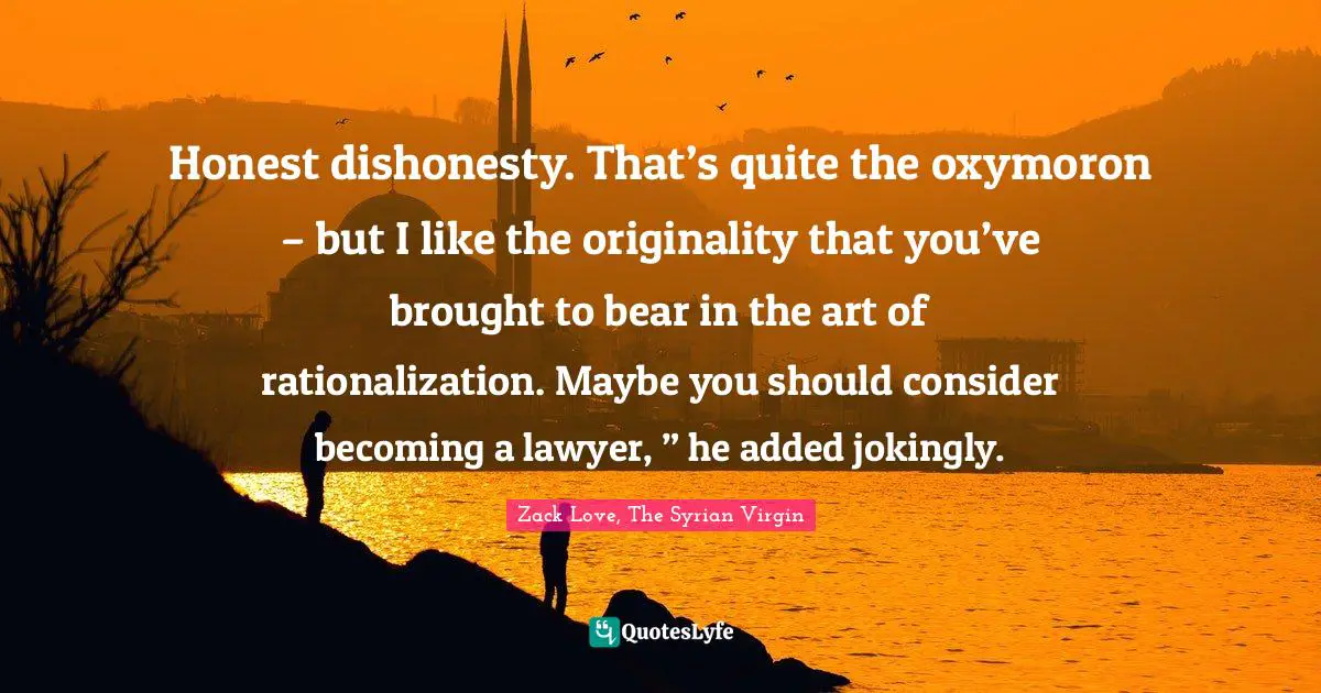 Honest dishonesty. That’s quite the oxymoron – but I like the originality that you’ve brought to bear in the art of rationalization. Maybe you should consider becoming a lawyer, ” he added jokingly.