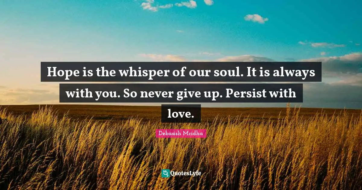 Hope is the whisper of our soul. It is always with you. So never give up. Persist with love.