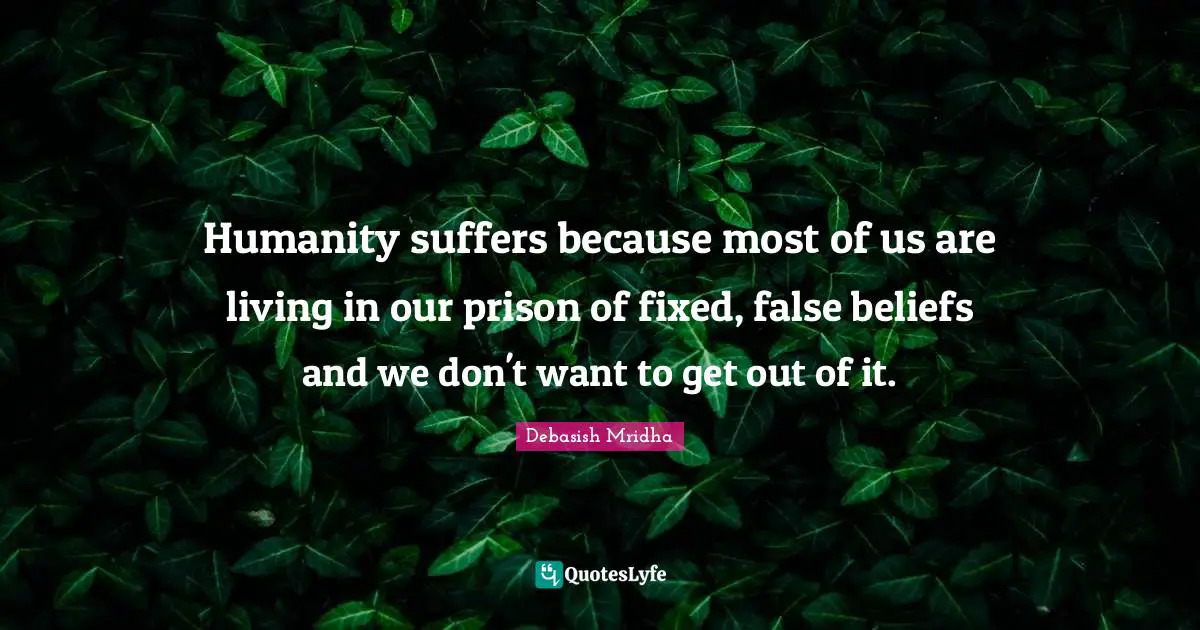 Humanity suffers because most of us are living in our prison of fixed, false beliefs and we don't want to get out of it.