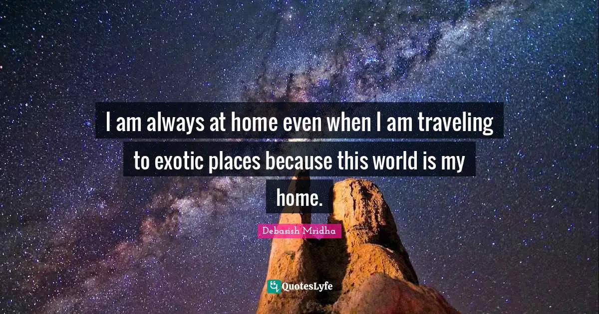 I am always at home even when I am traveling to exotic places because this world is my home.