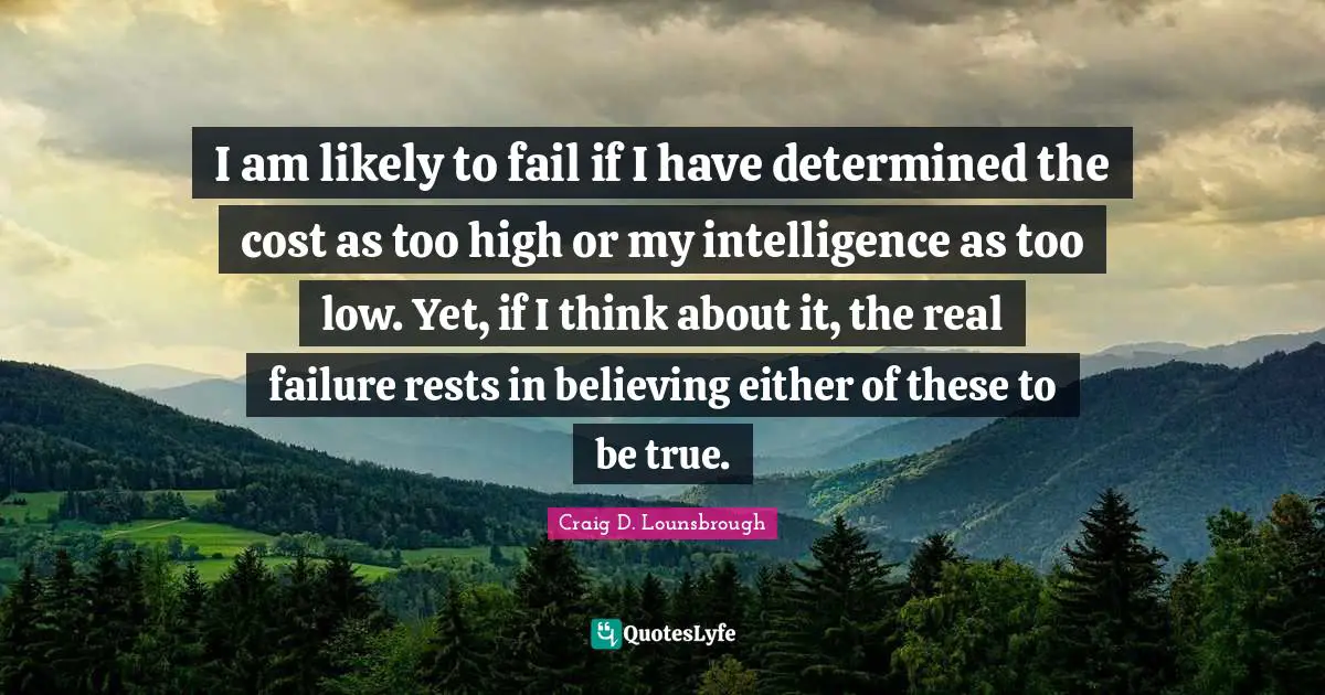I am likely to fail if I have determined the cost as too high or my intelligence as too low. Yet, if I think about it, the real failure rests in believing either of these to be true.