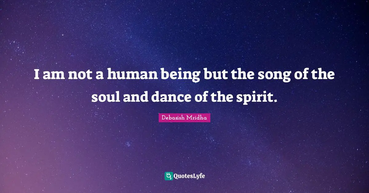 I am not a human being but the song of the soul and dance of the spirit.