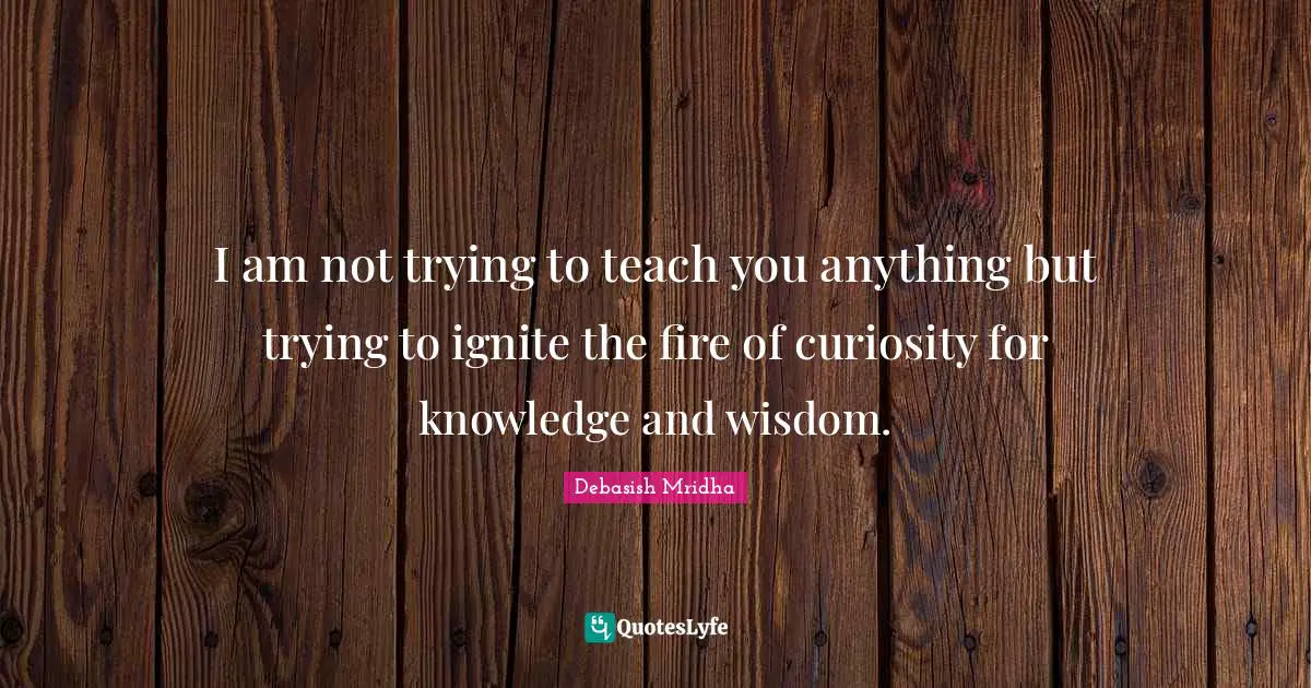 I am not trying to teach you anything but trying to ignite the fire of curiosity for knowledge and wisdom.