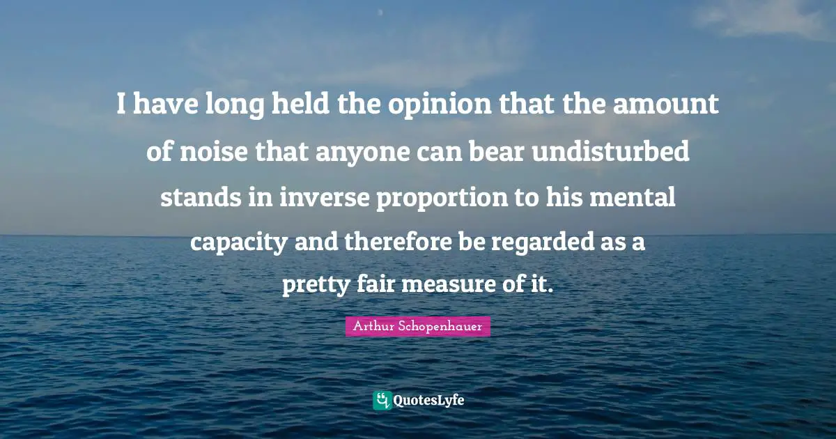 Arthur Schopenhauer Quotes: I have long held the opinion that the amount of noise that anyone can bear undisturbed stands in inverse proportion to his mental capacity and therefore be regarded as a pretty fair measure of it.