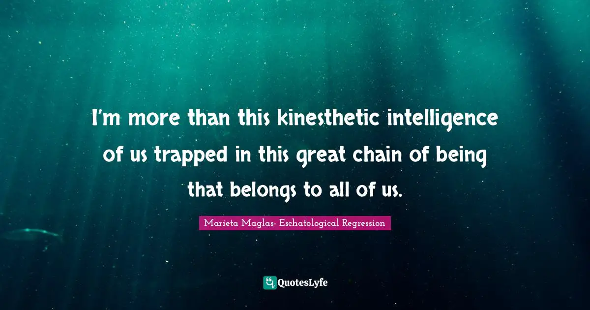 I’m more than this kinesthetic intelligence of us trapped in this great chain of being that belongs to all of us.