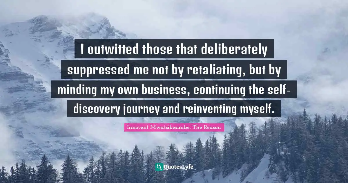 I outwitted those that deliberately suppressed me not by retaliating, but by minding my own business, continuing the self-discovery journey and reinventing myself.