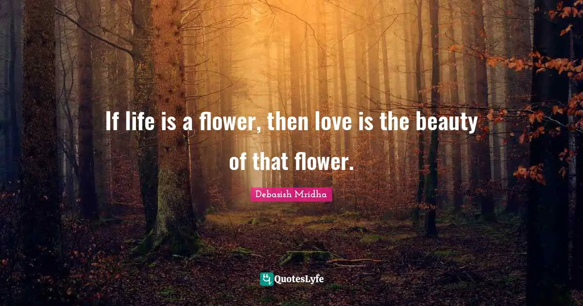 If life is a flower, then love is the beauty of that flower.