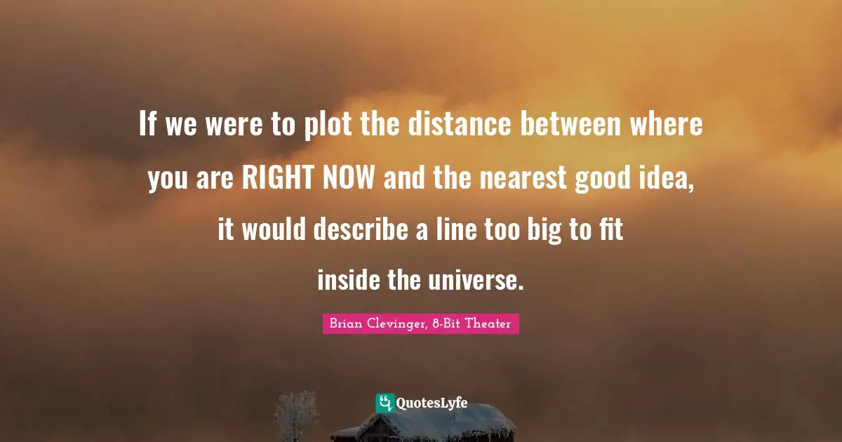 If we were to plot the distance between where you are RIGHT NOW and the nearest good idea, it would describe a line too big to fit inside the universe.