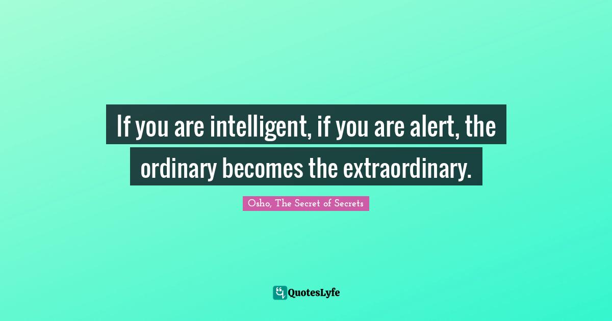 If you are intelligent, if you are alert, the ordinary becomes the extraordinary.