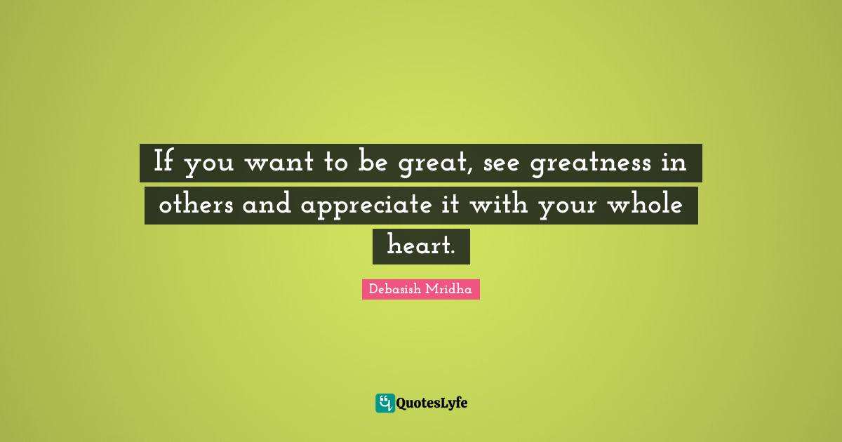 If you want to be great, see greatness in others and appreciate it with your whole heart.