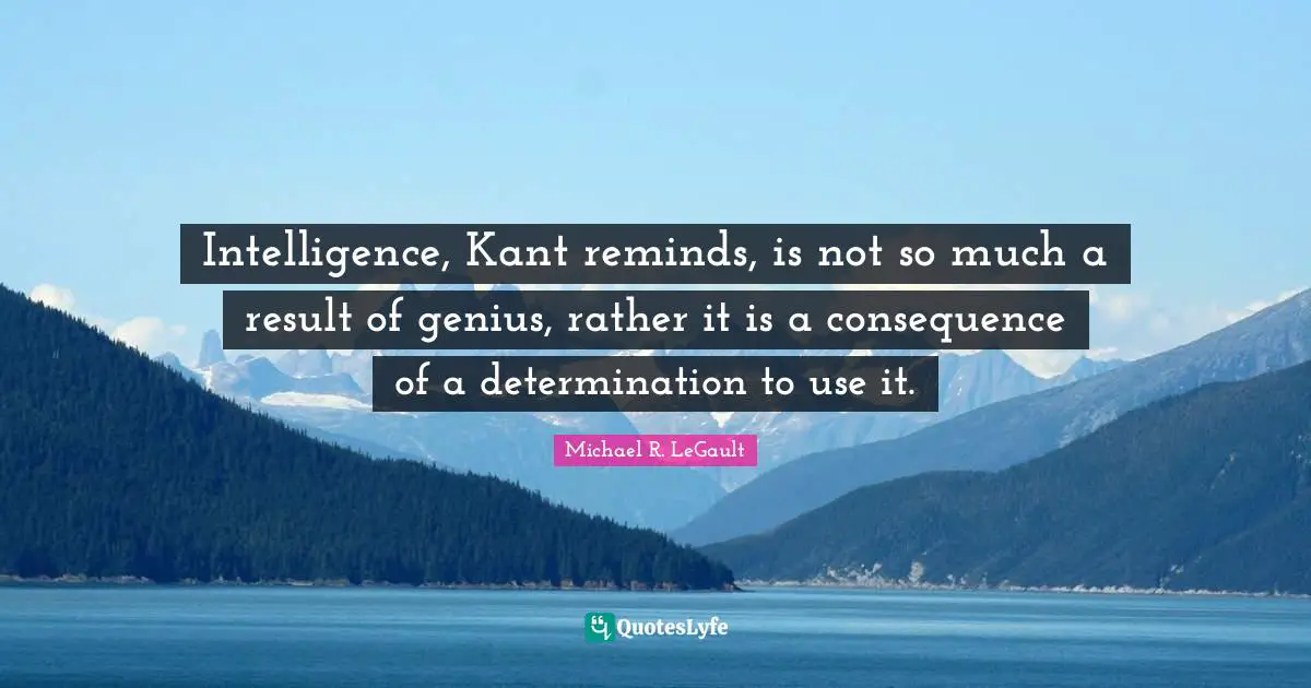 Intelligence, Kant reminds, is not so much a result of genius, rather it is a consequence of a determination to use it.