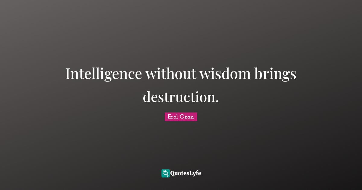 Intelligence without wisdom brings destruction.